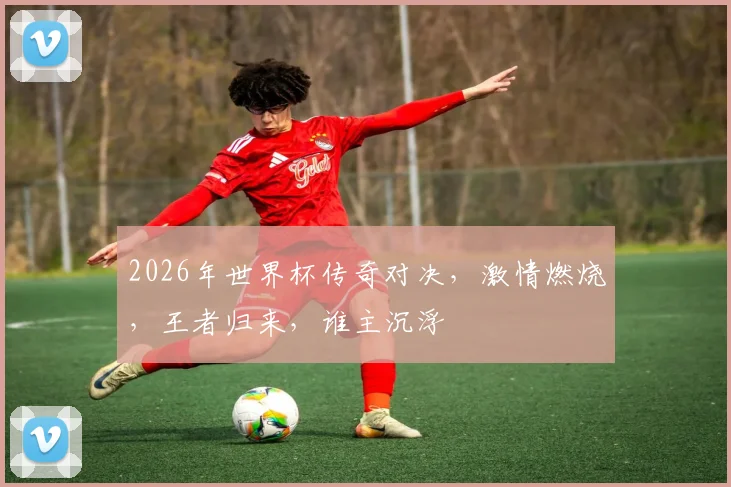 2026年世界杯传奇对决，激情燃烧，王者归来，谁主沉浮