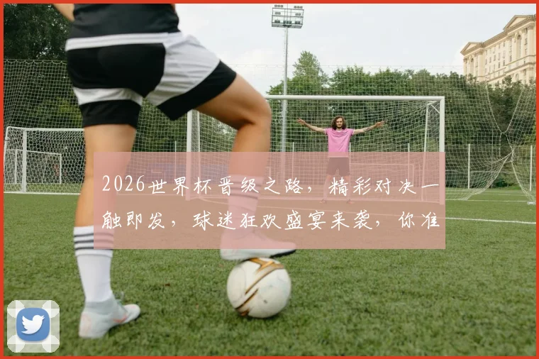 2026世界杯晋级之路，精彩对决一触即发，球迷狂欢盛宴来袭，你准备好了吗